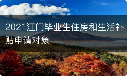 2021江门毕业生住房和生活补贴申请对象