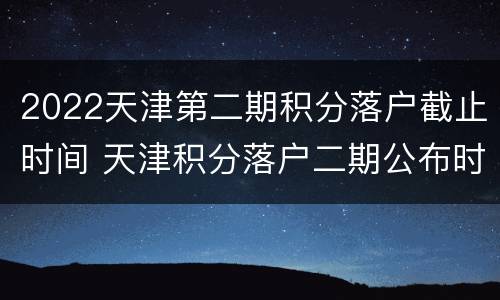 2022天津第二期积分落户截止时间 天津积分落户二期公布时间