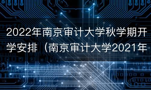 2022年南京审计大学秋学期开学安排（南京审计大学2021年新生开学时间）