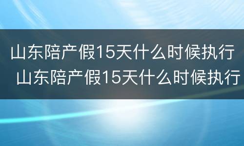 山东陪产假15天什么时候执行 山东陪产假15天什么时候执行2022