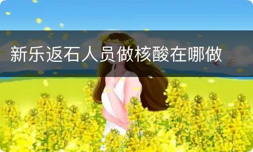 新乐返石人员做核酸在哪做
