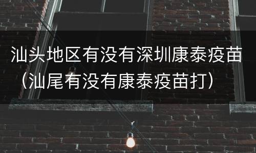 汕头地区有没有深圳康泰疫苗（汕尾有没有康泰疫苗打）