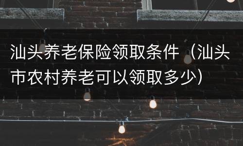 汕头养老保险领取条件（汕头市农村养老可以领取多少）