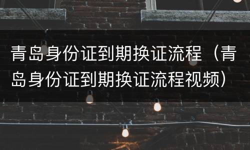 青岛身份证到期换证流程（青岛身份证到期换证流程视频）