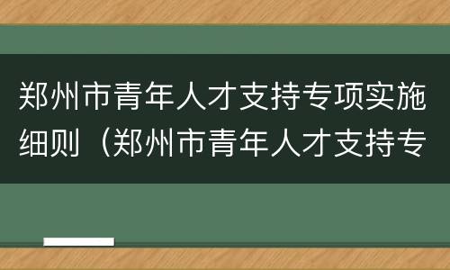 郑州市青年人才支持专项实施细则（郑州市青年人才支持专项实施细则 郑州大学）