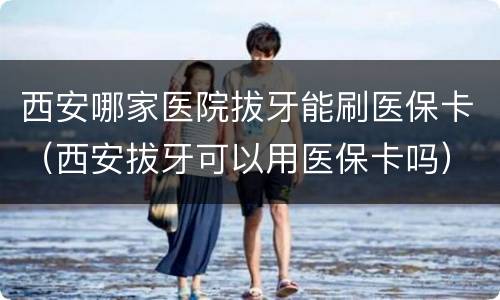 西安哪家医院拔牙能刷医保卡（西安拔牙可以用医保卡吗）