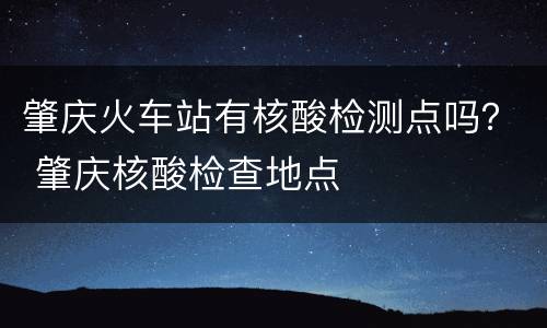 肇庆火车站有核酸检测点吗？ 肇庆核酸检查地点