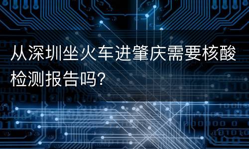 从深圳坐火车进肇庆需要核酸检测报告吗？
