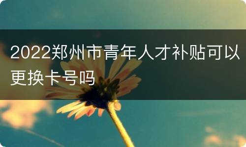 2022郑州市青年人才补贴可以更换卡号吗