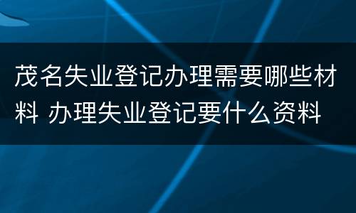 茂名失业登记办理需要哪些材料 办理失业登记要什么资料