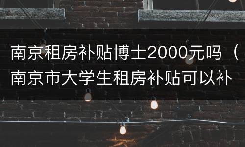 南京租房补贴博士2000元吗（南京市大学生租房补贴可以补贴多久）