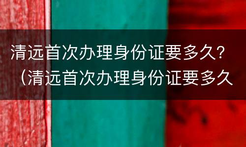 清远首次办理身份证要多久？（清远首次办理身份证要多久）