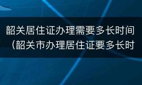 韶关居住证办理需要多长时间（韶关市办理居住证要多长时间）