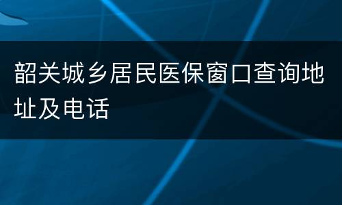 韶关城乡居民医保窗口查询地址及电话