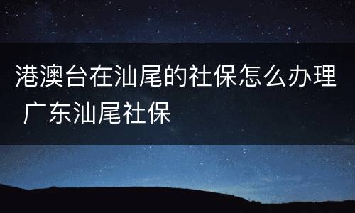 港澳台在汕尾的社保怎么办理 广东汕尾社保