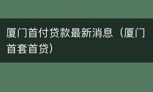 厦门首付贷款最新消息（厦门首套首贷）