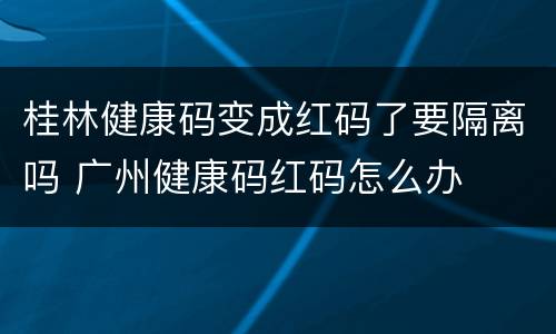桂林健康码变成红码了要隔离吗 广州健康码红码怎么办