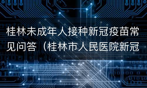桂林未成年人接种新冠疫苗常见问答（桂林市人民医院新冠疫苗）