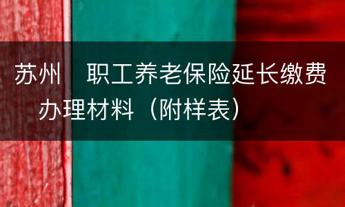 苏州​职工养老保险延长缴费​办理材料（附样表）