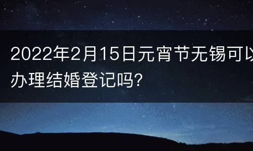 2022年2月15日元宵节无锡可以办理结婚登记吗？