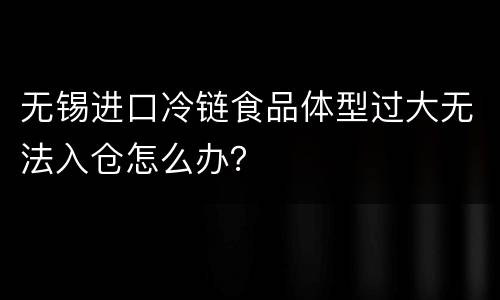 无锡进口冷链食品体型过大无法入仓怎么办？