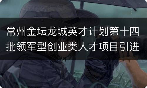 常州金坛龙城英才计划第十四批领军型创业类人才项目引进指南