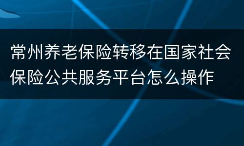 常州养老保险转移在国家社会保险公共服务平台怎么操作