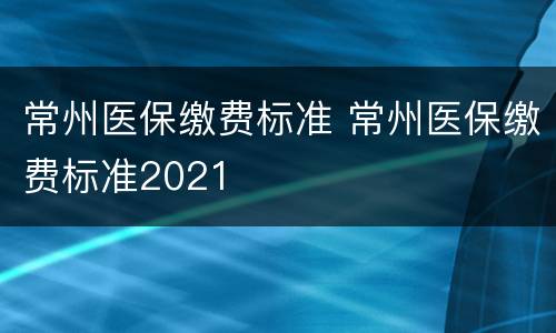 常州医保缴费标准 常州医保缴费标准2021