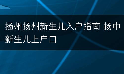 扬州扬州新生儿入户指南 扬中新生儿上户口