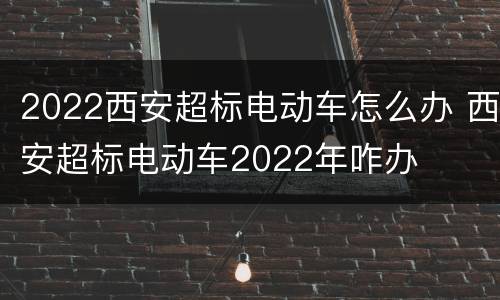 2022西安超标电动车怎么办 西安超标电动车2022年咋办