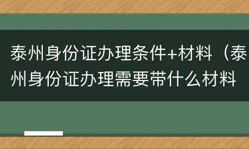 泰州身份证办理条件+材料（泰州身份证办理需要带什么材料）