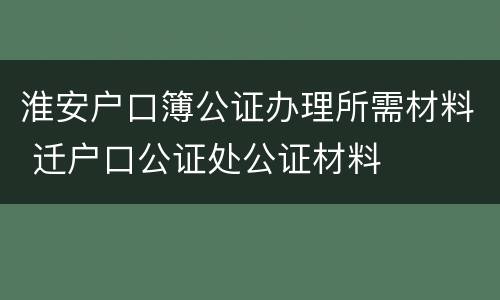 淮安户口簿公证办理所需材料 迁户口公证处公证材料
