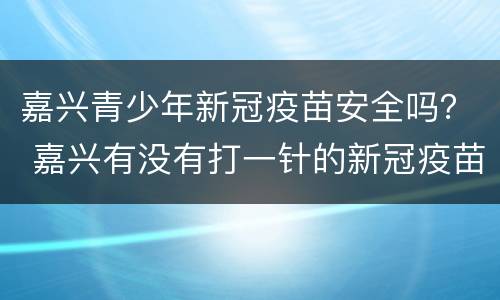 嘉兴青少年新冠疫苗安全吗？ 嘉兴有没有打一针的新冠疫苗