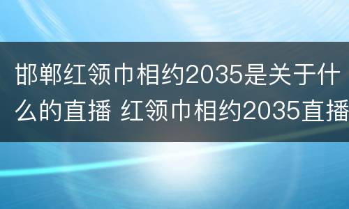 邯郸红领巾相约2035是关于什么的直播 红领巾相约2035直播截屏