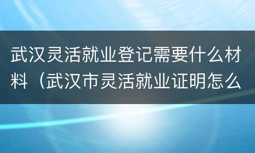 武汉灵活就业登记需要什么材料（武汉市灵活就业证明怎么办理）