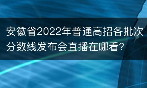 安徽省2022年普通高招各批次分数线发布会直播在哪看？