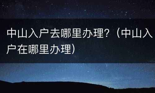 中山入户去哪里办理?（中山入户在哪里办理）