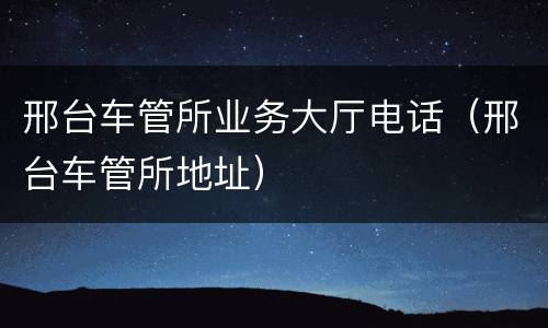 邢台车管所业务大厅电话（邢台车管所地址）