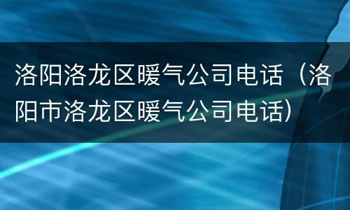 洛阳洛龙区暖气公司电话（洛阳市洛龙区暖气公司电话）