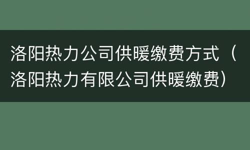 洛阳热力公司供暖缴费方式（洛阳热力有限公司供暖缴费）
