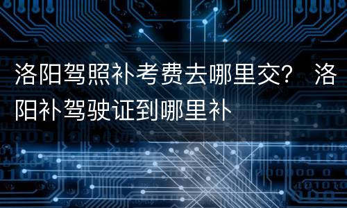 洛阳驾照补考费去哪里交？ 洛阳补驾驶证到哪里补