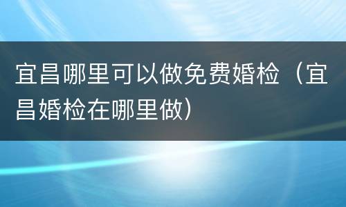 宜昌哪里可以做免费婚检（宜昌婚检在哪里做）