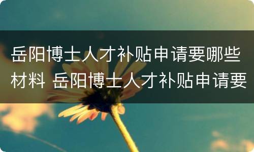 岳阳博士人才补贴申请要哪些材料 岳阳博士人才补贴申请要哪些材料和手续