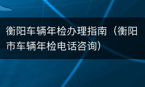 衡阳车辆年检办理指南（衡阳市车辆年检电话咨询）