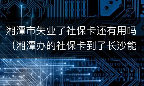 湘潭市失业了社保卡还有用吗（湘潭办的社保卡到了长沙能用吗?）