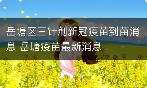 岳塘区三针剂新冠疫苗到苗消息 岳塘疫苗最新消息