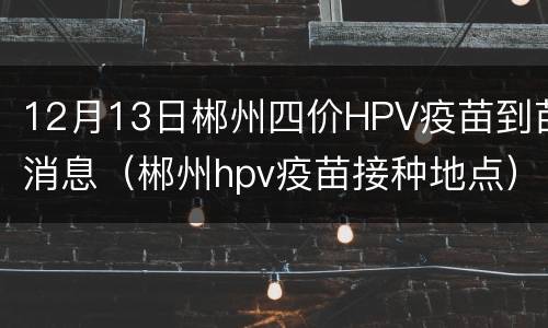 12月13日郴州四价HPV疫苗到苗消息（郴州hpv疫苗接种地点）