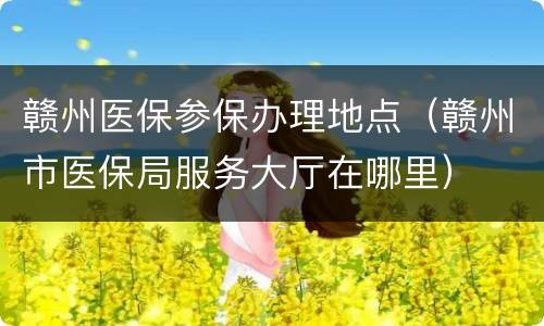 赣州医保参保办理地点（赣州市医保局服务大厅在哪里）