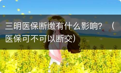三明医保断缴有什么影响？（医保可不可以断交）