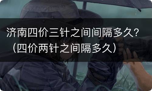 济南四价三针之间间隔多久？（四价两针之间隔多久）